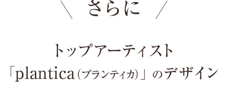 さらに トップアーティスト「plantica(プランティカ)」のデザイン