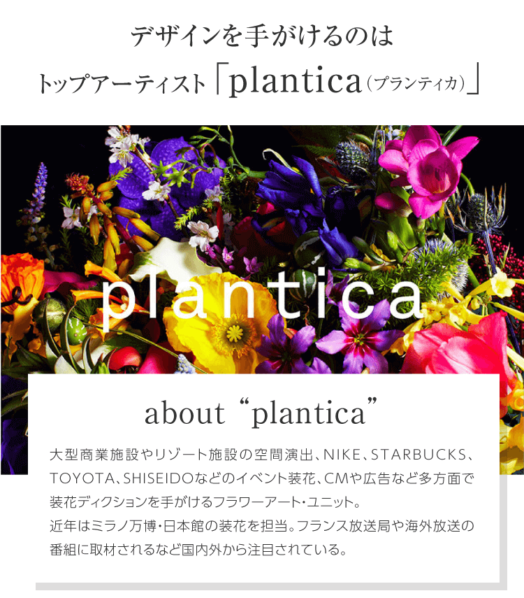 デザインを手がけるのはトップアーティスト「plantica（プランティカ）」 about "plantica" 大型商業施設やリゾート施設の空間演出、NIKE、STARBUCKS、TOYOTA、SHISEIDOなどのイベント装花、CMや広告など多方面で装花ディレクションを手がけるフラワーアート・ユニット。近年はミラノ万博・日本館の装花を担当。フランス放送局や海外放送の番組に取材されるなど国内外から注目されている。