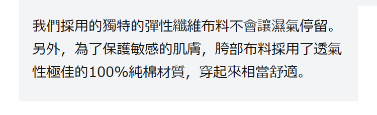 我們採用的獨特的彈性纖維布料不會讓濕氣停留。另外，為了保護敏感的肌膚，胯部布料採用了透氣性極佳的100%純棉材質，穿起來相當舒適。