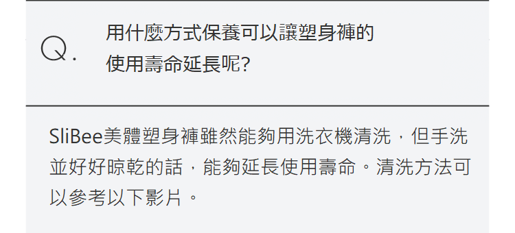 Q.用什麼方式保養可以讓塑身褲的使用壽命延長呢?SliBee美體塑身褲雖然能夠用洗衣機清洗，但手洗並好好晾乾的話，能夠延長使用壽命。 清洗方法可以參考以下影片。