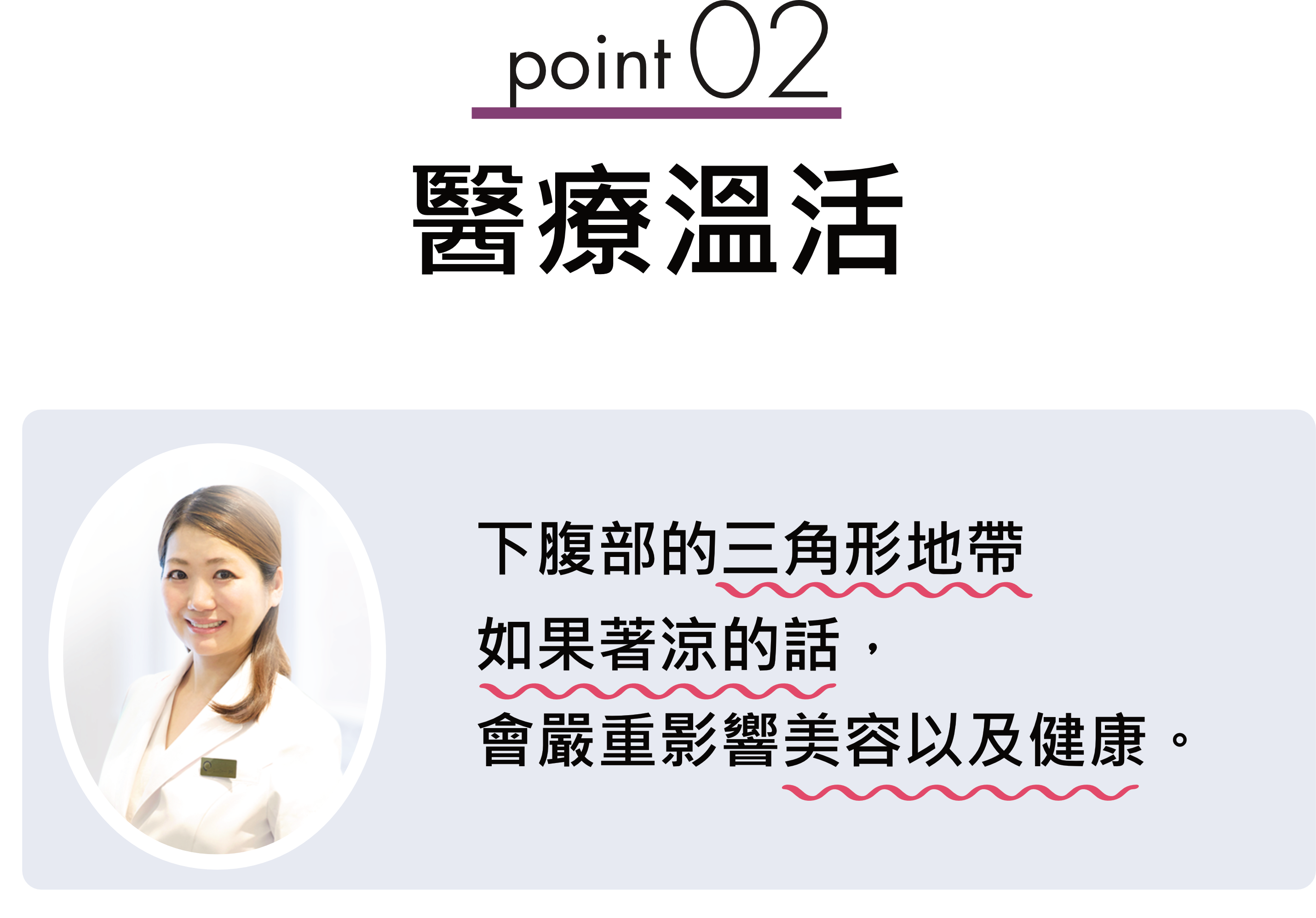 point02醫療溫活 下腹部的三角形地帶如果著涼的話，會嚴重影響美容以及健康。淋巴動靜脈讓這些區域保持溫暖相當重要