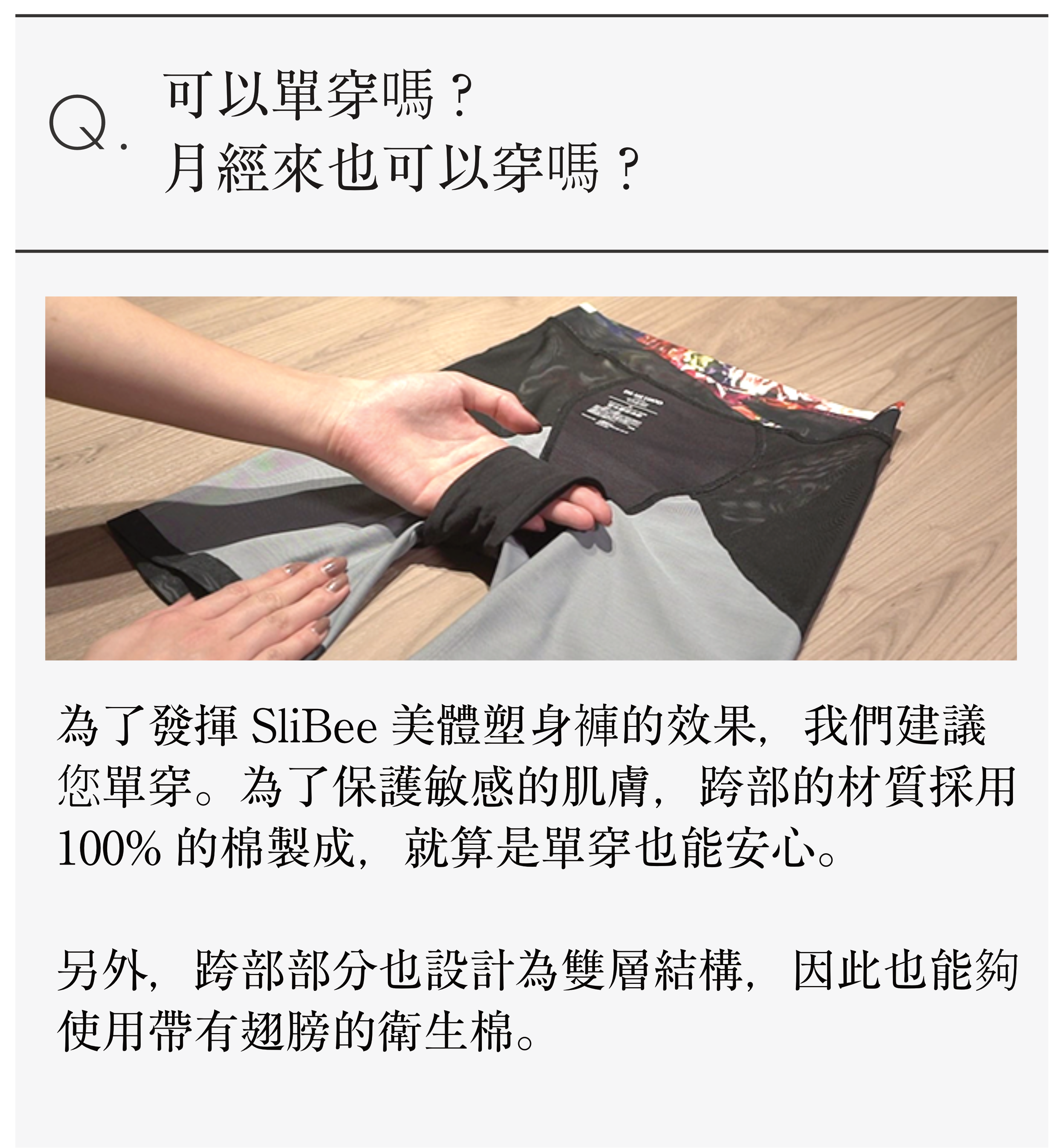 Q.可以單穿嗎? 月經來也可以穿嗎？ 生理中でも大丈夫？ 為了發揮SliBee美體塑身褲的效果，我們建議您單穿。 為了保護敏感的肌膚，跨部的材質採用100%的棉製成，就算是單穿也能安心。 另外，跨部部分也設計為雙層結構，因此也能夠使用帶有翅膀的衛生棉。