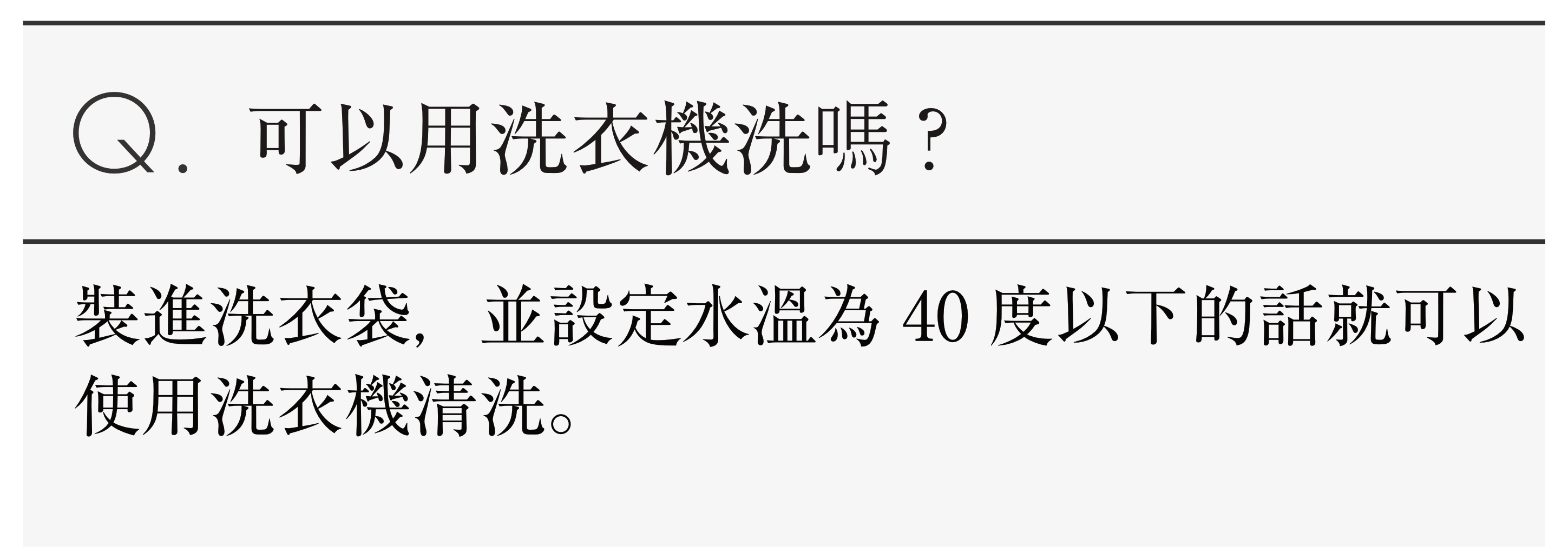 Q.可以用洗衣機洗嗎?裝進洗衣袋，並設定水溫為40度以下的話就可以使用洗衣機清洗。