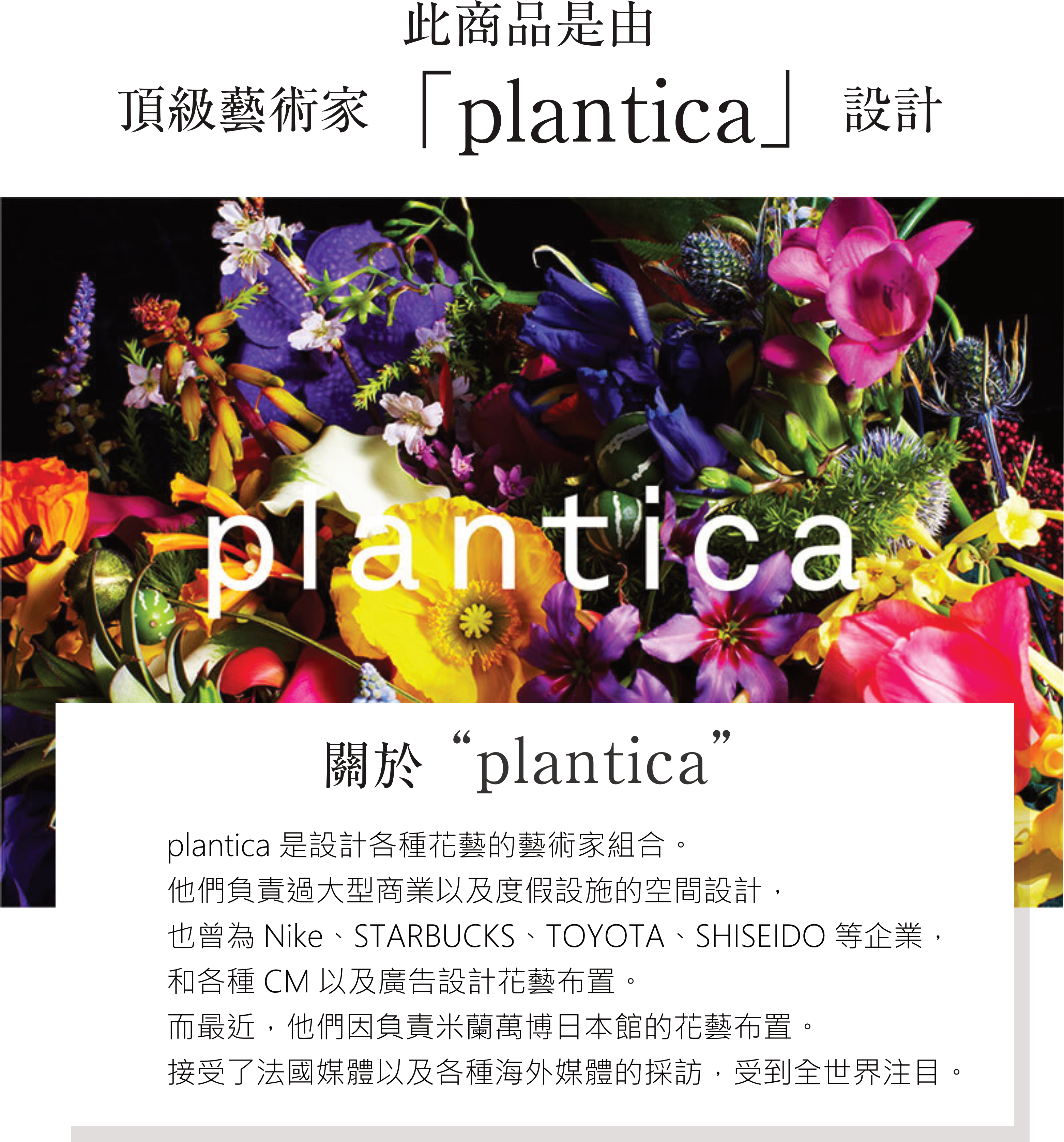 plantica 關於“plantica” plantica是設計各種花藝的藝術家組合。 他們負責過大型商業以及度假設施的空間設計， 也曾為Nike、STARBUCKS、TOYOTA、SHISEIDO等企業，和各種CM以及廣告設計花藝布置。 而最近，他們因負責米蘭萬博日本館的花藝布置。接受了法國媒體以及各種海外媒體的採訪， 受到全世界注目。