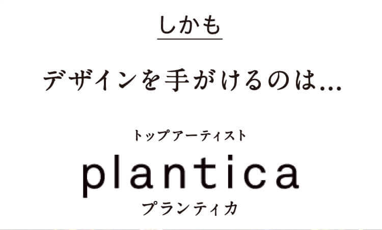 しかもデザインを手がけるのは...トップアーティスト plantica プランティカ